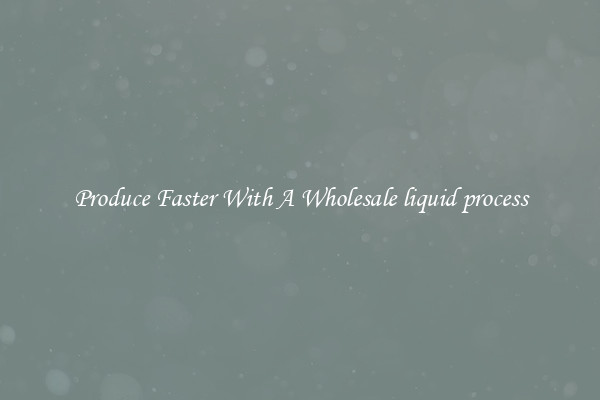 Produce Faster With A Wholesale liquid process