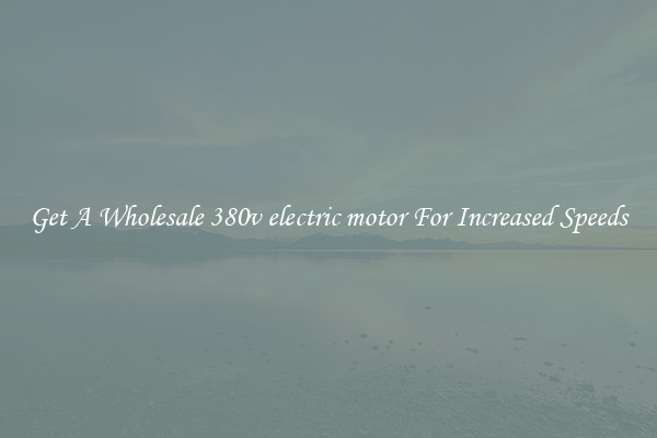 Get A Wholesale 380v electric motor For Increased Speeds