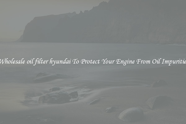 Wholesale oil filter hyundai To Protect Your Engine From Oil Impurities